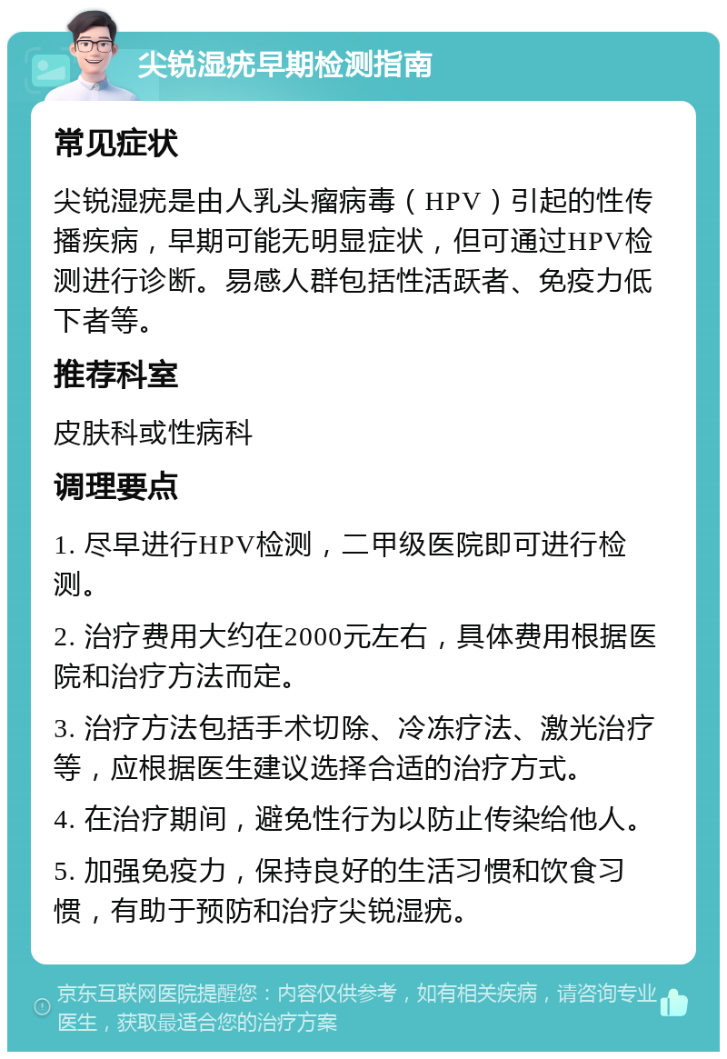 尖锐湿疣早期检测指南 常见症状 尖锐湿疣是由人乳头瘤病毒（HPV）引起的性传播疾病，早期可能无明显症状，但可通过HPV检测进行诊断。易感人群包括性活跃者、免疫力低下者等。 推荐科室 皮肤科或性病科 调理要点 1. 尽早进行HPV检测，二甲级医院即可进行检测。 2. 治疗费用大约在2000元左右，具体费用根据医院和治疗方法而定。 3. 治疗方法包括手术切除、冷冻疗法、激光治疗等，应根据医生建议选择合适的治疗方式。 4. 在治疗期间，避免性行为以防止传染给他人。 5. 加强免疫力，保持良好的生活习惯和饮食习惯，有助于预防和治疗尖锐湿疣。