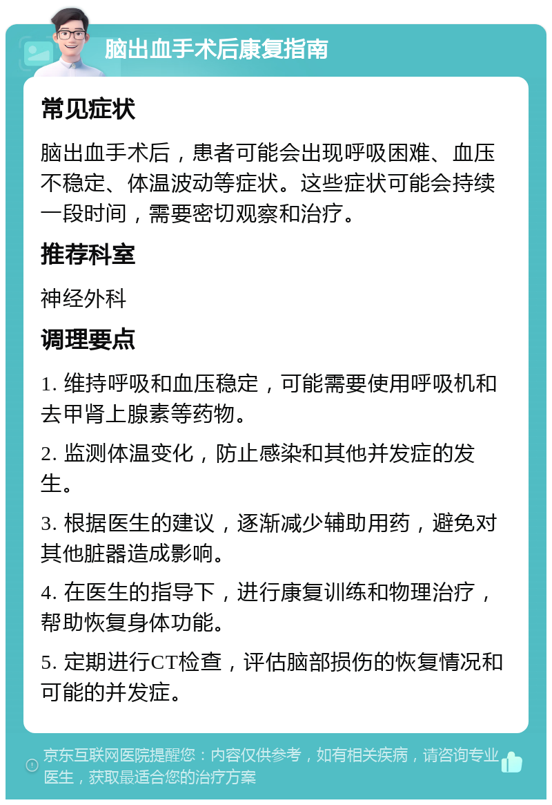 脑出血手术后康复指南 常见症状 脑出血手术后，患者可能会出现呼吸困难、血压不稳定、体温波动等症状。这些症状可能会持续一段时间，需要密切观察和治疗。 推荐科室 神经外科 调理要点 1. 维持呼吸和血压稳定，可能需要使用呼吸机和去甲肾上腺素等药物。 2. 监测体温变化，防止感染和其他并发症的发生。 3. 根据医生的建议，逐渐减少辅助用药，避免对其他脏器造成影响。 4. 在医生的指导下，进行康复训练和物理治疗，帮助恢复身体功能。 5. 定期进行CT检查，评估脑部损伤的恢复情况和可能的并发症。