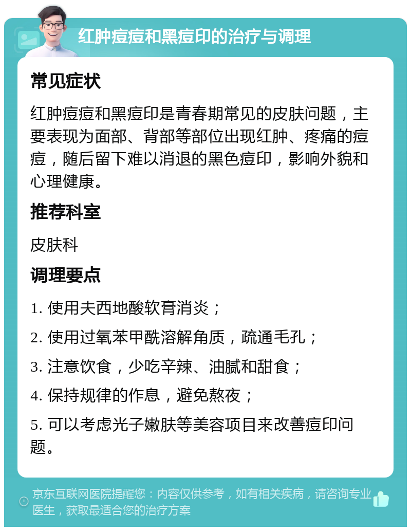 红肿痘痘和黑痘印的治疗与调理 常见症状 红肿痘痘和黑痘印是青春期常见的皮肤问题，主要表现为面部、背部等部位出现红肿、疼痛的痘痘，随后留下难以消退的黑色痘印，影响外貌和心理健康。 推荐科室 皮肤科 调理要点 1. 使用夫西地酸软膏消炎； 2. 使用过氧苯甲酰溶解角质，疏通毛孔； 3. 注意饮食，少吃辛辣、油腻和甜食； 4. 保持规律的作息，避免熬夜； 5. 可以考虑光子嫩肤等美容项目来改善痘印问题。