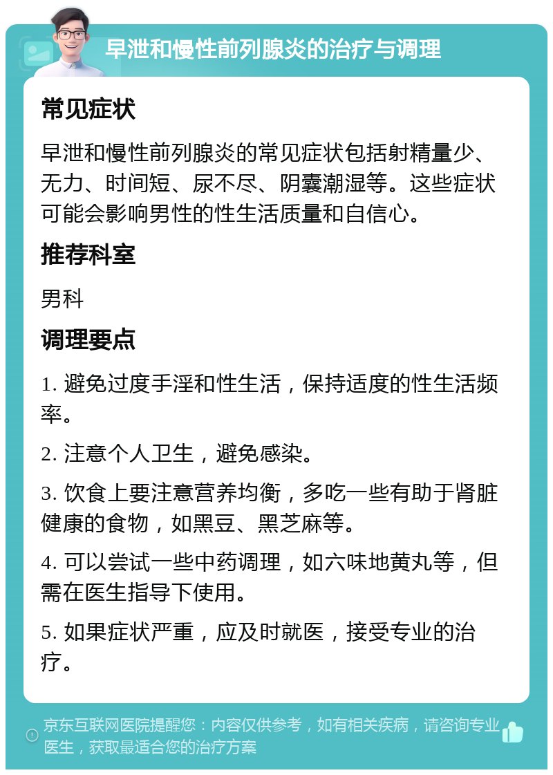 早泄和慢性前列腺炎的治疗与调理 常见症状 早泄和慢性前列腺炎的常见症状包括射精量少、无力、时间短、尿不尽、阴囊潮湿等。这些症状可能会影响男性的性生活质量和自信心。 推荐科室 男科 调理要点 1. 避免过度手淫和性生活，保持适度的性生活频率。 2. 注意个人卫生，避免感染。 3. 饮食上要注意营养均衡，多吃一些有助于肾脏健康的食物，如黑豆、黑芝麻等。 4. 可以尝试一些中药调理，如六味地黄丸等，但需在医生指导下使用。 5. 如果症状严重，应及时就医，接受专业的治疗。