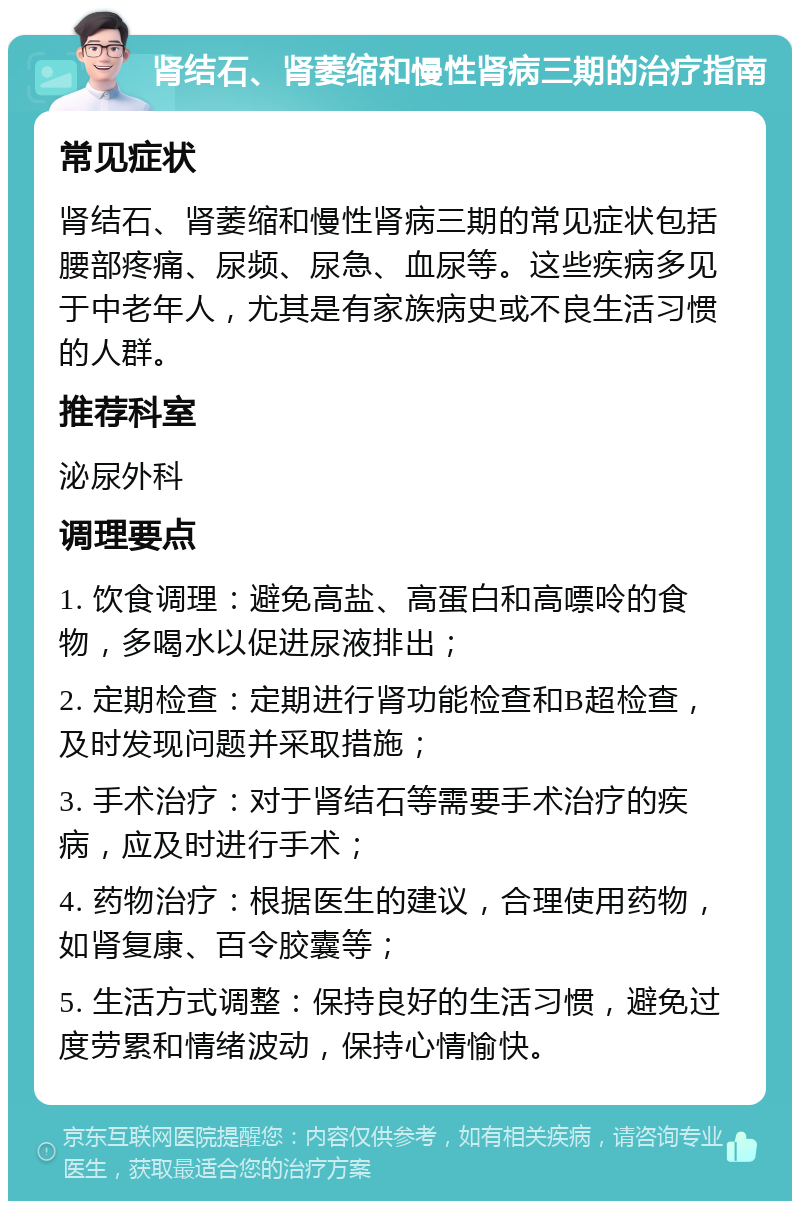 肾结石、肾萎缩和慢性肾病三期的治疗指南 常见症状 肾结石、肾萎缩和慢性肾病三期的常见症状包括腰部疼痛、尿频、尿急、血尿等。这些疾病多见于中老年人，尤其是有家族病史或不良生活习惯的人群。 推荐科室 泌尿外科 调理要点 1. 饮食调理：避免高盐、高蛋白和高嘌呤的食物，多喝水以促进尿液排出； 2. 定期检查：定期进行肾功能检查和B超检查，及时发现问题并采取措施； 3. 手术治疗：对于肾结石等需要手术治疗的疾病，应及时进行手术； 4. 药物治疗：根据医生的建议，合理使用药物，如肾复康、百令胶囊等； 5. 生活方式调整：保持良好的生活习惯，避免过度劳累和情绪波动，保持心情愉快。