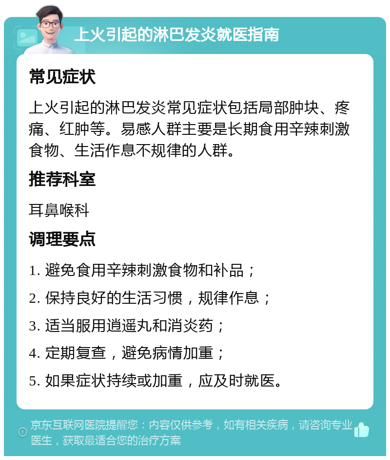 上火引起的淋巴发炎就医指南 常见症状 上火引起的淋巴发炎常见症状包括局部肿块、疼痛、红肿等。易感人群主要是长期食用辛辣刺激食物、生活作息不规律的人群。 推荐科室 耳鼻喉科 调理要点 1. 避免食用辛辣刺激食物和补品； 2. 保持良好的生活习惯，规律作息； 3. 适当服用逍遥丸和消炎药； 4. 定期复查，避免病情加重； 5. 如果症状持续或加重，应及时就医。