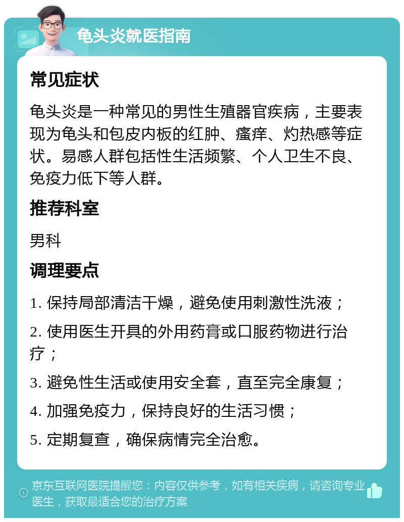 龟头炎就医指南 常见症状 龟头炎是一种常见的男性生殖器官疾病，主要表现为龟头和包皮内板的红肿、瘙痒、灼热感等症状。易感人群包括性生活频繁、个人卫生不良、免疫力低下等人群。 推荐科室 男科 调理要点 1. 保持局部清洁干燥，避免使用刺激性洗液； 2. 使用医生开具的外用药膏或口服药物进行治疗； 3. 避免性生活或使用安全套，直至完全康复； 4. 加强免疫力，保持良好的生活习惯； 5. 定期复查，确保病情完全治愈。