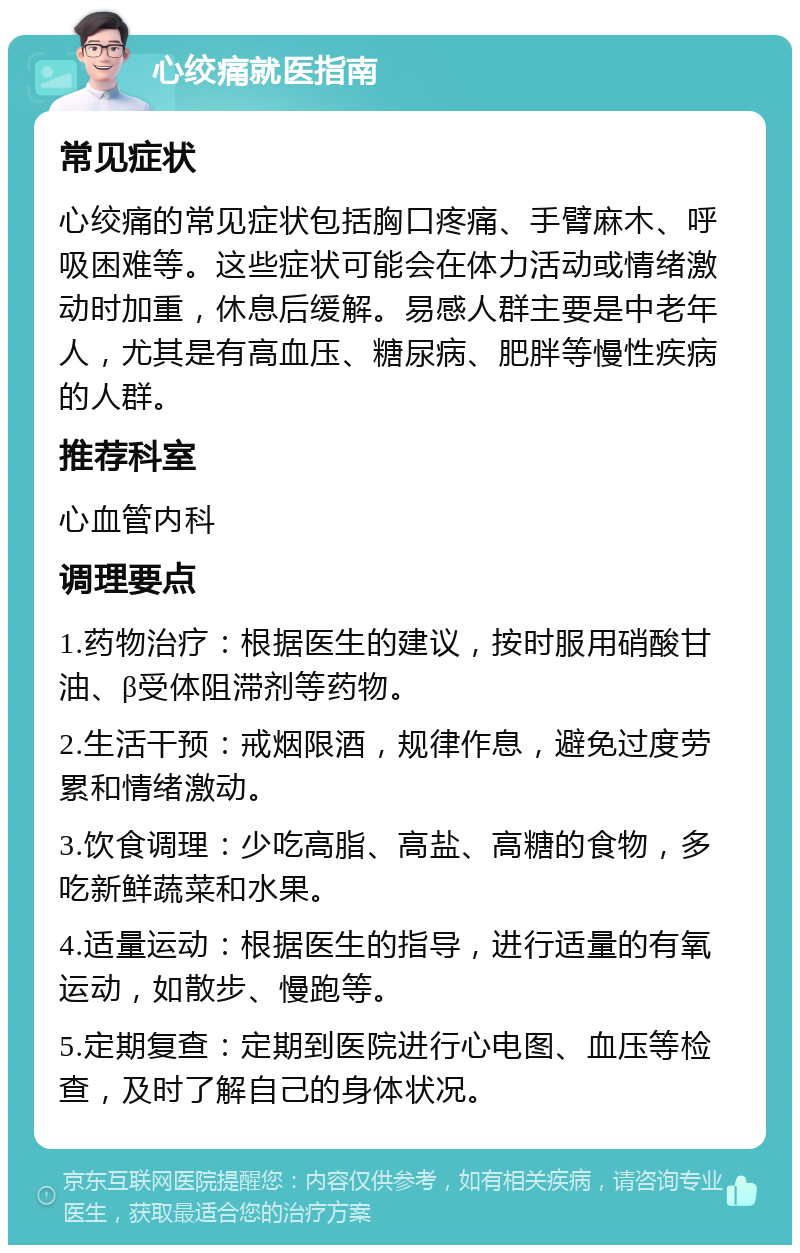 心绞痛就医指南 常见症状 心绞痛的常见症状包括胸口疼痛、手臂麻木、呼吸困难等。这些症状可能会在体力活动或情绪激动时加重，休息后缓解。易感人群主要是中老年人，尤其是有高血压、糖尿病、肥胖等慢性疾病的人群。 推荐科室 心血管内科 调理要点 1.药物治疗：根据医生的建议，按时服用硝酸甘油、β受体阻滞剂等药物。 2.生活干预：戒烟限酒，规律作息，避免过度劳累和情绪激动。 3.饮食调理：少吃高脂、高盐、高糖的食物，多吃新鲜蔬菜和水果。 4.适量运动：根据医生的指导，进行适量的有氧运动，如散步、慢跑等。 5.定期复查：定期到医院进行心电图、血压等检查，及时了解自己的身体状况。