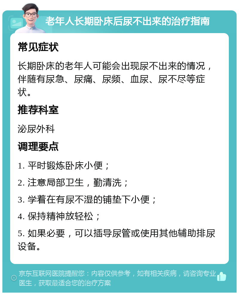 老年人长期卧床后尿不出来的治疗指南 常见症状 长期卧床的老年人可能会出现尿不出来的情况，伴随有尿急、尿痛、尿频、血尿、尿不尽等症状。 推荐科室 泌尿外科 调理要点 1. 平时锻炼卧床小便； 2. 注意局部卫生，勤清洗； 3. 学着在有尿不湿的铺垫下小便； 4. 保持精神放轻松； 5. 如果必要，可以插导尿管或使用其他辅助排尿设备。