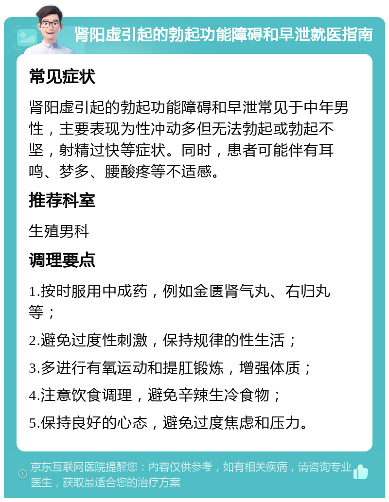 肾阳虚引起的勃起功能障碍和早泄就医指南 常见症状 肾阳虚引起的勃起功能障碍和早泄常见于中年男性，主要表现为性冲动多但无法勃起或勃起不坚，射精过快等症状。同时，患者可能伴有耳鸣、梦多、腰酸疼等不适感。 推荐科室 生殖男科 调理要点 1.按时服用中成药，例如金匮肾气丸、右归丸等； 2.避免过度性刺激，保持规律的性生活； 3.多进行有氧运动和提肛锻炼，增强体质； 4.注意饮食调理，避免辛辣生冷食物； 5.保持良好的心态，避免过度焦虑和压力。