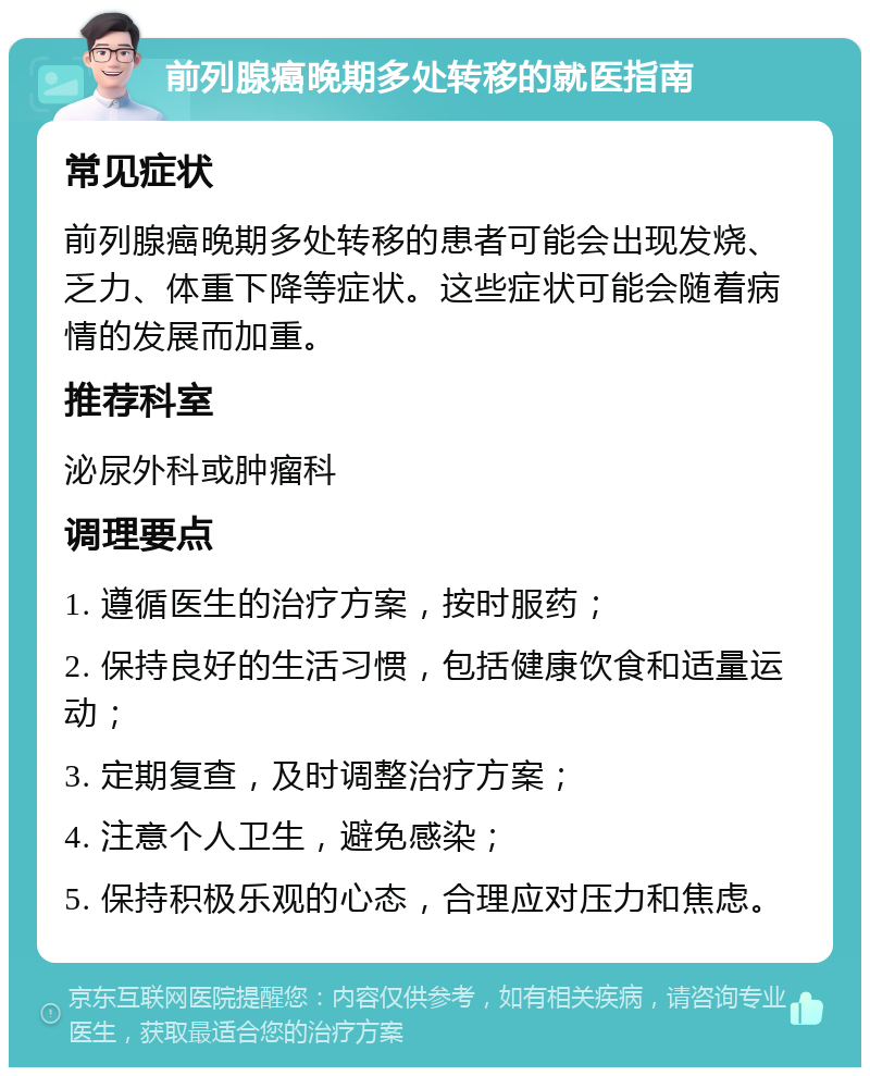 前列腺癌晚期多处转移的就医指南 常见症状 前列腺癌晚期多处转移的患者可能会出现发烧、乏力、体重下降等症状。这些症状可能会随着病情的发展而加重。 推荐科室 泌尿外科或肿瘤科 调理要点 1. 遵循医生的治疗方案，按时服药； 2. 保持良好的生活习惯，包括健康饮食和适量运动； 3. 定期复查，及时调整治疗方案； 4. 注意个人卫生，避免感染； 5. 保持积极乐观的心态，合理应对压力和焦虑。