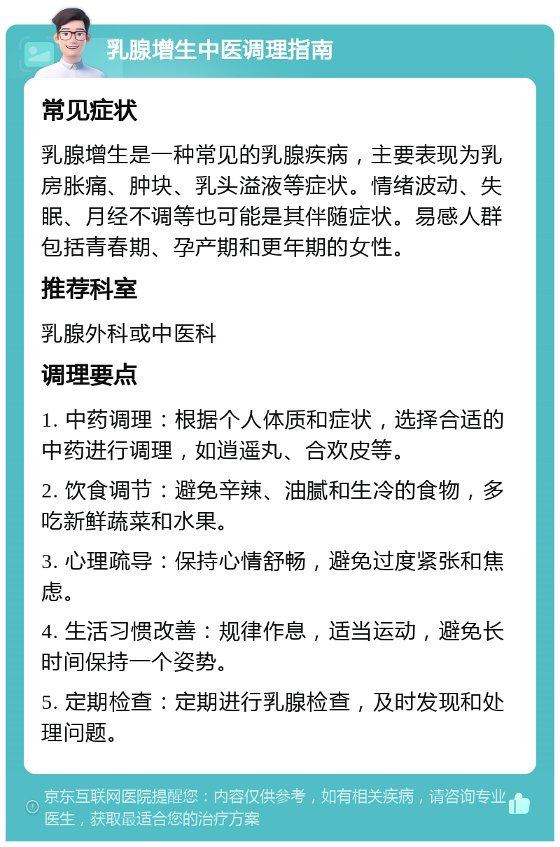 乳腺增生中医调理指南 常见症状 乳腺增生是一种常见的乳腺疾病，主要表现为乳房胀痛、肿块、乳头溢液等症状。情绪波动、失眠、月经不调等也可能是其伴随症状。易感人群包括青春期、孕产期和更年期的女性。 推荐科室 乳腺外科或中医科 调理要点 1. 中药调理：根据个人体质和症状，选择合适的中药进行调理，如逍遥丸、合欢皮等。 2. 饮食调节：避免辛辣、油腻和生冷的食物，多吃新鲜蔬菜和水果。 3. 心理疏导：保持心情舒畅，避免过度紧张和焦虑。 4. 生活习惯改善：规律作息，适当运动，避免长时间保持一个姿势。 5. 定期检查：定期进行乳腺检查，及时发现和处理问题。