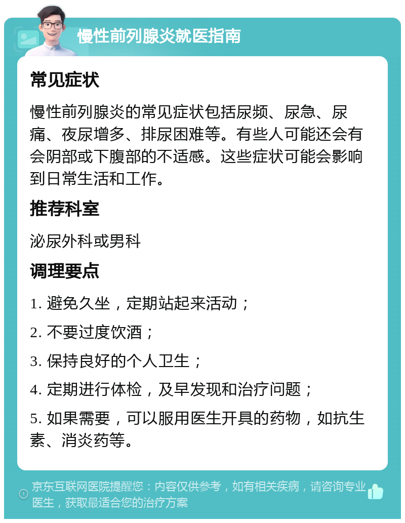 慢性前列腺炎就医指南 常见症状 慢性前列腺炎的常见症状包括尿频、尿急、尿痛、夜尿增多、排尿困难等。有些人可能还会有会阴部或下腹部的不适感。这些症状可能会影响到日常生活和工作。 推荐科室 泌尿外科或男科 调理要点 1. 避免久坐，定期站起来活动； 2. 不要过度饮酒； 3. 保持良好的个人卫生； 4. 定期进行体检，及早发现和治疗问题； 5. 如果需要，可以服用医生开具的药物，如抗生素、消炎药等。