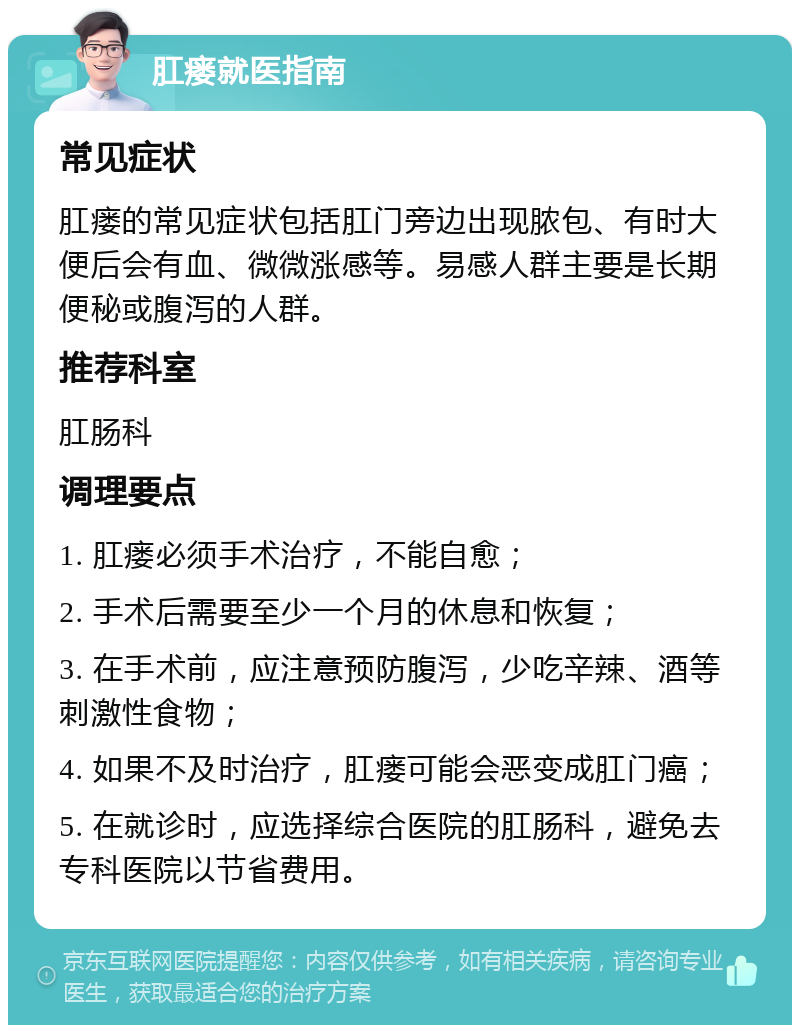 肛瘘就医指南 常见症状 肛瘘的常见症状包括肛门旁边出现脓包、有时大便后会有血、微微涨感等。易感人群主要是长期便秘或腹泻的人群。 推荐科室 肛肠科 调理要点 1. 肛瘘必须手术治疗，不能自愈； 2. 手术后需要至少一个月的休息和恢复； 3. 在手术前，应注意预防腹泻，少吃辛辣、酒等刺激性食物； 4. 如果不及时治疗，肛瘘可能会恶变成肛门癌； 5. 在就诊时，应选择综合医院的肛肠科，避免去专科医院以节省费用。