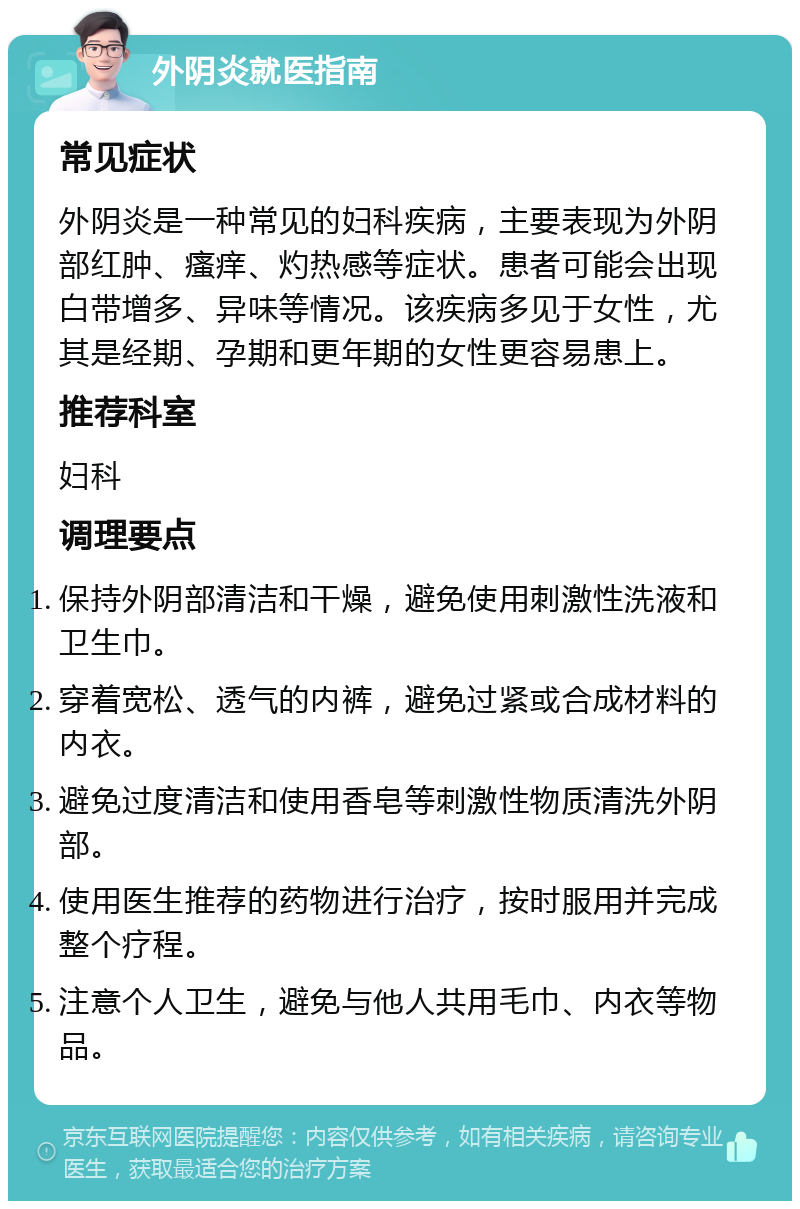 外阴炎就医指南 常见症状 外阴炎是一种常见的妇科疾病，主要表现为外阴部红肿、瘙痒、灼热感等症状。患者可能会出现白带增多、异味等情况。该疾病多见于女性，尤其是经期、孕期和更年期的女性更容易患上。 推荐科室 妇科 调理要点 保持外阴部清洁和干燥，避免使用刺激性洗液和卫生巾。 穿着宽松、透气的内裤，避免过紧或合成材料的内衣。 避免过度清洁和使用香皂等刺激性物质清洗外阴部。 使用医生推荐的药物进行治疗，按时服用并完成整个疗程。 注意个人卫生，避免与他人共用毛巾、内衣等物品。