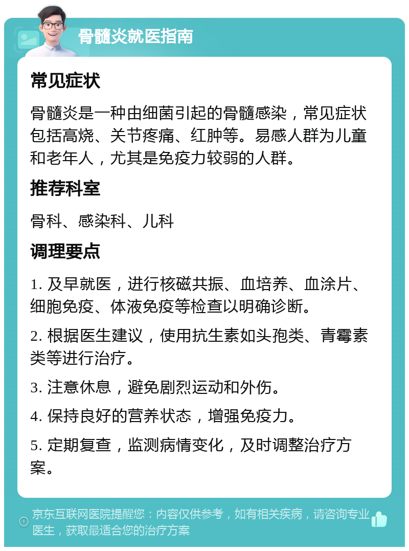 骨髓炎就医指南 常见症状 骨髓炎是一种由细菌引起的骨髓感染，常见症状包括高烧、关节疼痛、红肿等。易感人群为儿童和老年人，尤其是免疫力较弱的人群。 推荐科室 骨科、感染科、儿科 调理要点 1. 及早就医，进行核磁共振、血培养、血涂片、细胞免疫、体液免疫等检查以明确诊断。 2. 根据医生建议，使用抗生素如头孢类、青霉素类等进行治疗。 3. 注意休息，避免剧烈运动和外伤。 4. 保持良好的营养状态，增强免疫力。 5. 定期复查，监测病情变化，及时调整治疗方案。