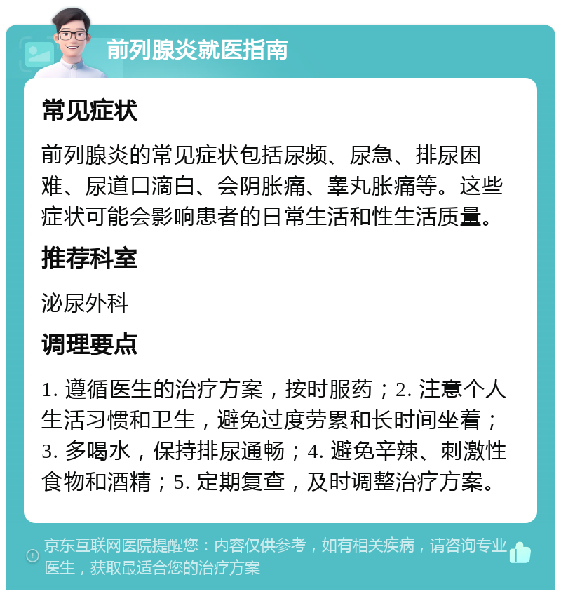 前列腺炎就医指南 常见症状 前列腺炎的常见症状包括尿频、尿急、排尿困难、尿道口滴白、会阴胀痛、睾丸胀痛等。这些症状可能会影响患者的日常生活和性生活质量。 推荐科室 泌尿外科 调理要点 1. 遵循医生的治疗方案，按时服药；2. 注意个人生活习惯和卫生，避免过度劳累和长时间坐着；3. 多喝水，保持排尿通畅；4. 避免辛辣、刺激性食物和酒精；5. 定期复查，及时调整治疗方案。