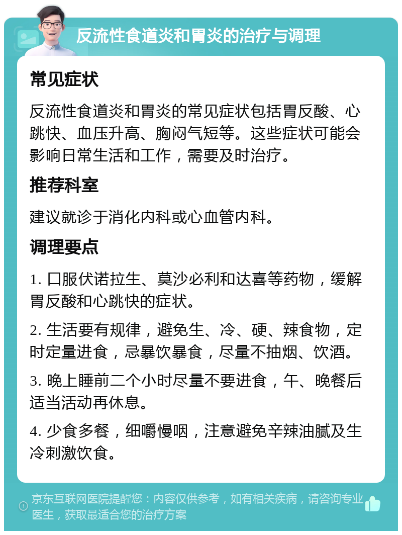 反流性食道炎和胃炎的治疗与调理 常见症状 反流性食道炎和胃炎的常见症状包括胃反酸、心跳快、血压升高、胸闷气短等。这些症状可能会影响日常生活和工作，需要及时治疗。 推荐科室 建议就诊于消化内科或心血管内科。 调理要点 1. 口服伏诺拉生、莫沙必利和达喜等药物，缓解胃反酸和心跳快的症状。 2. 生活要有规律，避免生、冷、硬、辣食物，定时定量进食，忌暴饮暴食，尽量不抽烟、饮酒。 3. 晚上睡前二个小时尽量不要进食，午、晚餐后适当活动再休息。 4. 少食多餐，细嚼慢咽，注意避免辛辣油腻及生冷刺激饮食。