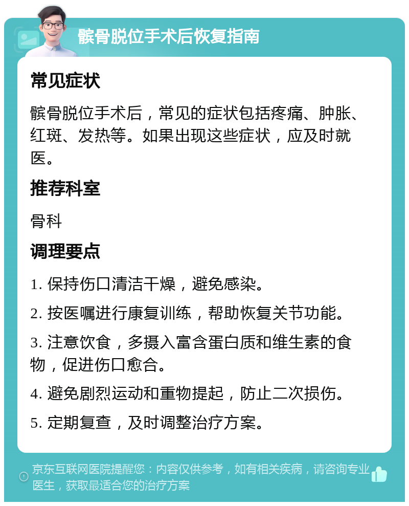 髌骨脱位手术后恢复指南 常见症状 髌骨脱位手术后，常见的症状包括疼痛、肿胀、红斑、发热等。如果出现这些症状，应及时就医。 推荐科室 骨科 调理要点 1. 保持伤口清洁干燥，避免感染。 2. 按医嘱进行康复训练，帮助恢复关节功能。 3. 注意饮食，多摄入富含蛋白质和维生素的食物，促进伤口愈合。 4. 避免剧烈运动和重物提起，防止二次损伤。 5. 定期复查，及时调整治疗方案。