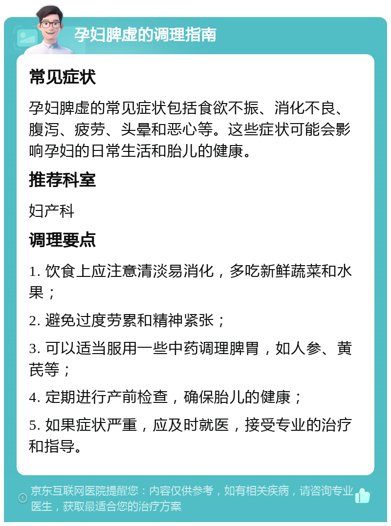 孕妇脾虚的调理指南 常见症状 孕妇脾虚的常见症状包括食欲不振、消化不良、腹泻、疲劳、头晕和恶心等。这些症状可能会影响孕妇的日常生活和胎儿的健康。 推荐科室 妇产科 调理要点 1. 饮食上应注意清淡易消化，多吃新鲜蔬菜和水果； 2. 避免过度劳累和精神紧张； 3. 可以适当服用一些中药调理脾胃，如人参、黄芪等； 4. 定期进行产前检查，确保胎儿的健康； 5. 如果症状严重，应及时就医，接受专业的治疗和指导。