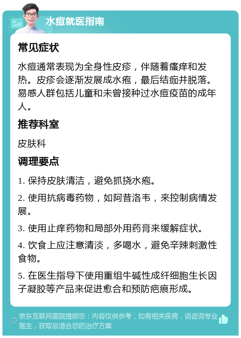 水痘就医指南 常见症状 水痘通常表现为全身性皮疹，伴随着瘙痒和发热。皮疹会逐渐发展成水疱，最后结痂并脱落。易感人群包括儿童和未曾接种过水痘疫苗的成年人。 推荐科室 皮肤科 调理要点 1. 保持皮肤清洁，避免抓挠水疱。 2. 使用抗病毒药物，如阿昔洛韦，来控制病情发展。 3. 使用止痒药物和局部外用药膏来缓解症状。 4. 饮食上应注意清淡，多喝水，避免辛辣刺激性食物。 5. 在医生指导下使用重组牛碱性成纤细胞生长因子凝胶等产品来促进愈合和预防疤痕形成。