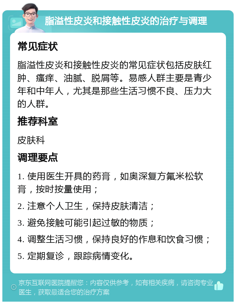 脂溢性皮炎和接触性皮炎的治疗与调理 常见症状 脂溢性皮炎和接触性皮炎的常见症状包括皮肤红肿、瘙痒、油腻、脱屑等。易感人群主要是青少年和中年人，尤其是那些生活习惯不良、压力大的人群。 推荐科室 皮肤科 调理要点 1. 使用医生开具的药膏，如奥深复方氟米松软膏，按时按量使用； 2. 注意个人卫生，保持皮肤清洁； 3. 避免接触可能引起过敏的物质； 4. 调整生活习惯，保持良好的作息和饮食习惯； 5. 定期复诊，跟踪病情变化。