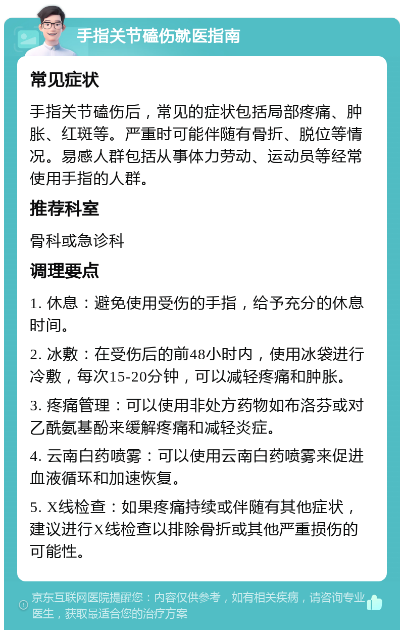 手指关节磕伤就医指南 常见症状 手指关节磕伤后，常见的症状包括局部疼痛、肿胀、红斑等。严重时可能伴随有骨折、脱位等情况。易感人群包括从事体力劳动、运动员等经常使用手指的人群。 推荐科室 骨科或急诊科 调理要点 1. 休息：避免使用受伤的手指，给予充分的休息时间。 2. 冰敷：在受伤后的前48小时内，使用冰袋进行冷敷，每次15-20分钟，可以减轻疼痛和肿胀。 3. 疼痛管理：可以使用非处方药物如布洛芬或对乙酰氨基酚来缓解疼痛和减轻炎症。 4. 云南白药喷雾：可以使用云南白药喷雾来促进血液循环和加速恢复。 5. X线检查：如果疼痛持续或伴随有其他症状，建议进行X线检查以排除骨折或其他严重损伤的可能性。