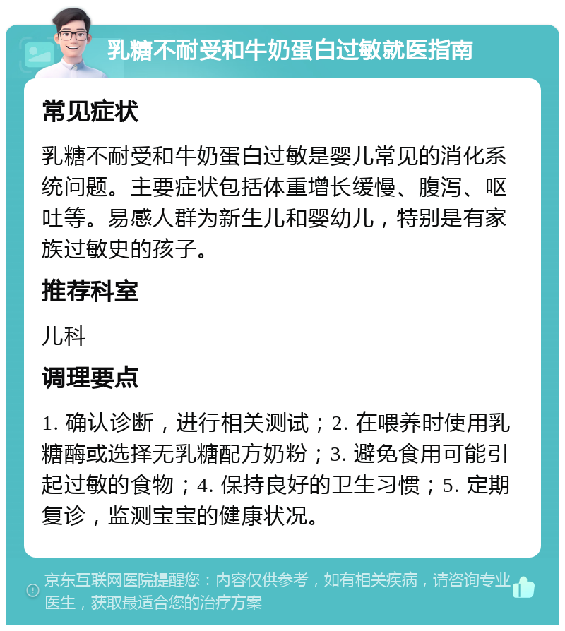 乳糖不耐受和牛奶蛋白过敏就医指南 常见症状 乳糖不耐受和牛奶蛋白过敏是婴儿常见的消化系统问题。主要症状包括体重增长缓慢、腹泻、呕吐等。易感人群为新生儿和婴幼儿，特别是有家族过敏史的孩子。 推荐科室 儿科 调理要点 1. 确认诊断，进行相关测试；2. 在喂养时使用乳糖酶或选择无乳糖配方奶粉；3. 避免食用可能引起过敏的食物；4. 保持良好的卫生习惯；5. 定期复诊，监测宝宝的健康状况。