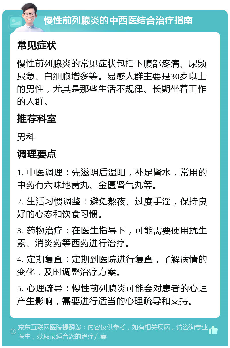 慢性前列腺炎的中西医结合治疗指南 常见症状 慢性前列腺炎的常见症状包括下腹部疼痛、尿频尿急、白细胞增多等。易感人群主要是30岁以上的男性，尤其是那些生活不规律、长期坐着工作的人群。 推荐科室 男科 调理要点 1. 中医调理：先滋阴后温阳，补足肾水，常用的中药有六味地黄丸、金匮肾气丸等。 2. 生活习惯调整：避免熬夜、过度手淫，保持良好的心态和饮食习惯。 3. 药物治疗：在医生指导下，可能需要使用抗生素、消炎药等西药进行治疗。 4. 定期复查：定期到医院进行复查，了解病情的变化，及时调整治疗方案。 5. 心理疏导：慢性前列腺炎可能会对患者的心理产生影响，需要进行适当的心理疏导和支持。