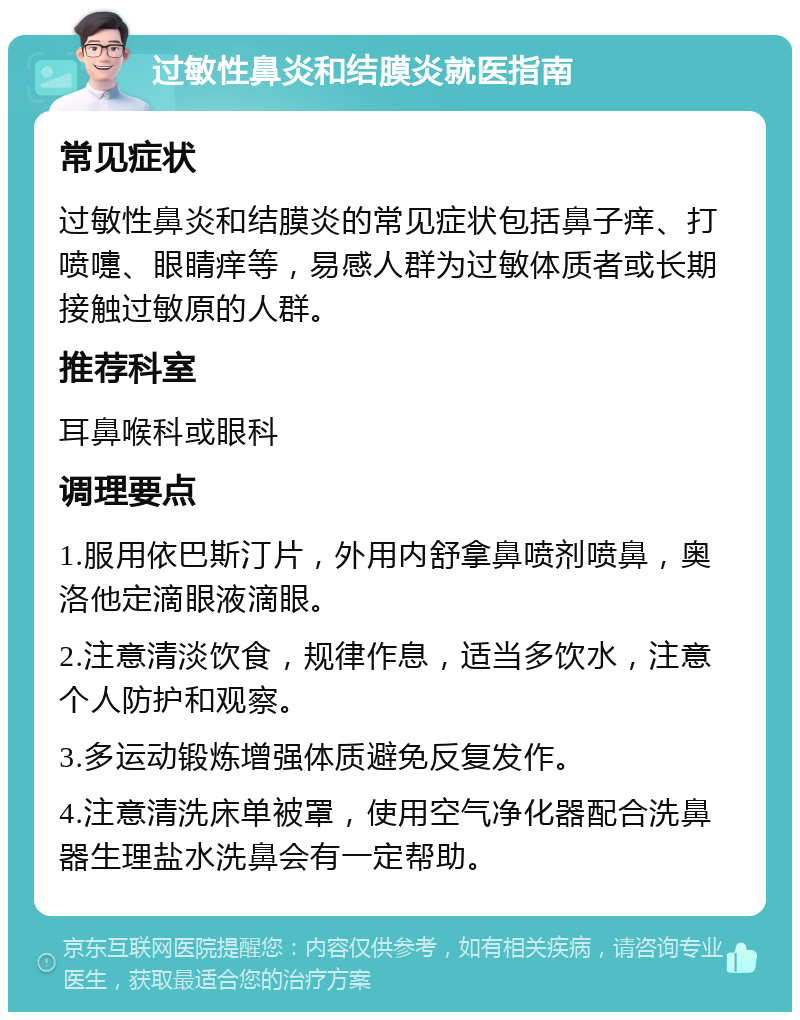 过敏性鼻炎和结膜炎就医指南 常见症状 过敏性鼻炎和结膜炎的常见症状包括鼻子痒、打喷嚏、眼睛痒等，易感人群为过敏体质者或长期接触过敏原的人群。 推荐科室 耳鼻喉科或眼科 调理要点 1.服用依巴斯汀片，外用内舒拿鼻喷剂喷鼻，奥洛他定滴眼液滴眼。 2.注意清淡饮食，规律作息，适当多饮水，注意个人防护和观察。 3.多运动锻炼增强体质避免反复发作。 4.注意清洗床单被罩，使用空气净化器配合洗鼻器生理盐水洗鼻会有一定帮助。