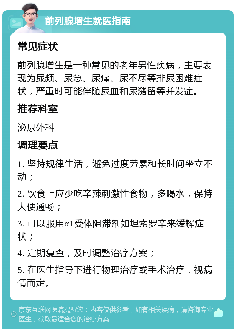 前列腺增生就医指南 常见症状 前列腺增生是一种常见的老年男性疾病，主要表现为尿频、尿急、尿痛、尿不尽等排尿困难症状，严重时可能伴随尿血和尿潴留等并发症。 推荐科室 泌尿外科 调理要点 1. 坚持规律生活，避免过度劳累和长时间坐立不动； 2. 饮食上应少吃辛辣刺激性食物，多喝水，保持大便通畅； 3. 可以服用α1受体阻滞剂如坦索罗辛来缓解症状； 4. 定期复查，及时调整治疗方案； 5. 在医生指导下进行物理治疗或手术治疗，视病情而定。