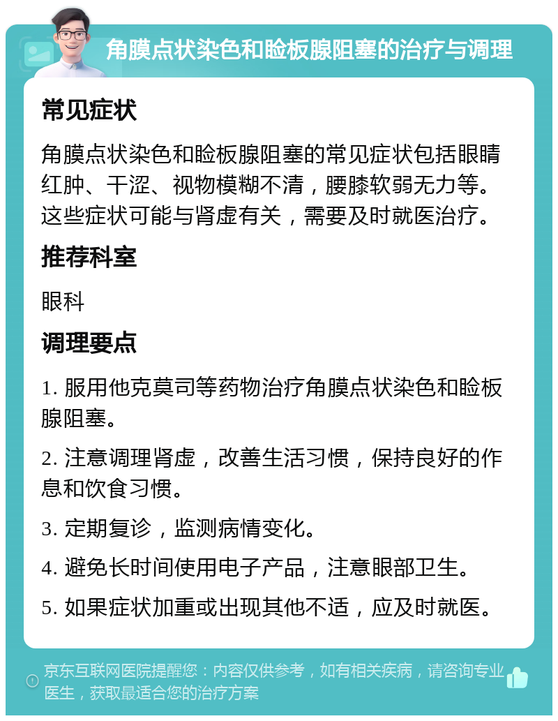 角膜点状染色和睑板腺阻塞的治疗与调理 常见症状 角膜点状染色和睑板腺阻塞的常见症状包括眼睛红肿、干涩、视物模糊不清，腰膝软弱无力等。这些症状可能与肾虚有关，需要及时就医治疗。 推荐科室 眼科 调理要点 1. 服用他克莫司等药物治疗角膜点状染色和睑板腺阻塞。 2. 注意调理肾虚，改善生活习惯，保持良好的作息和饮食习惯。 3. 定期复诊，监测病情变化。 4. 避免长时间使用电子产品，注意眼部卫生。 5. 如果症状加重或出现其他不适，应及时就医。