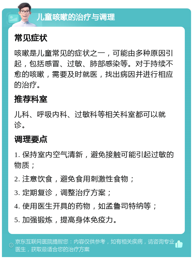 儿童咳嗽的治疗与调理 常见症状 咳嗽是儿童常见的症状之一，可能由多种原因引起，包括感冒、过敏、肺部感染等。对于持续不愈的咳嗽，需要及时就医，找出病因并进行相应的治疗。 推荐科室 儿科、呼吸内科、过敏科等相关科室都可以就诊。 调理要点 1. 保持室内空气清新，避免接触可能引起过敏的物质； 2. 注意饮食，避免食用刺激性食物； 3. 定期复诊，调整治疗方案； 4. 使用医生开具的药物，如孟鲁司特纳等； 5. 加强锻炼，提高身体免疫力。