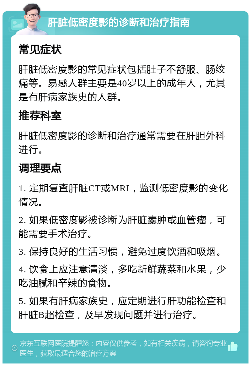 肝脏低密度影的诊断和治疗指南 常见症状 肝脏低密度影的常见症状包括肚子不舒服、肠绞痛等。易感人群主要是40岁以上的成年人，尤其是有肝病家族史的人群。 推荐科室 肝脏低密度影的诊断和治疗通常需要在肝胆外科进行。 调理要点 1. 定期复查肝脏CT或MRI，监测低密度影的变化情况。 2. 如果低密度影被诊断为肝脏囊肿或血管瘤，可能需要手术治疗。 3. 保持良好的生活习惯，避免过度饮酒和吸烟。 4. 饮食上应注意清淡，多吃新鲜蔬菜和水果，少吃油腻和辛辣的食物。 5. 如果有肝病家族史，应定期进行肝功能检查和肝脏B超检查，及早发现问题并进行治疗。