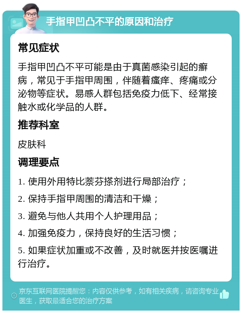 手指甲凹凸不平的原因和治疗 常见症状 手指甲凹凸不平可能是由于真菌感染引起的癣病，常见于手指甲周围，伴随着瘙痒、疼痛或分泌物等症状。易感人群包括免疫力低下、经常接触水或化学品的人群。 推荐科室 皮肤科 调理要点 1. 使用外用特比萘芬搽剂进行局部治疗； 2. 保持手指甲周围的清洁和干燥； 3. 避免与他人共用个人护理用品； 4. 加强免疫力，保持良好的生活习惯； 5. 如果症状加重或不改善，及时就医并按医嘱进行治疗。