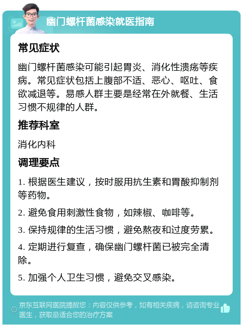 幽门螺杆菌感染就医指南 常见症状 幽门螺杆菌感染可能引起胃炎、消化性溃疡等疾病。常见症状包括上腹部不适、恶心、呕吐、食欲减退等。易感人群主要是经常在外就餐、生活习惯不规律的人群。 推荐科室 消化内科 调理要点 1. 根据医生建议，按时服用抗生素和胃酸抑制剂等药物。 2. 避免食用刺激性食物，如辣椒、咖啡等。 3. 保持规律的生活习惯，避免熬夜和过度劳累。 4. 定期进行复查，确保幽门螺杆菌已被完全清除。 5. 加强个人卫生习惯，避免交叉感染。