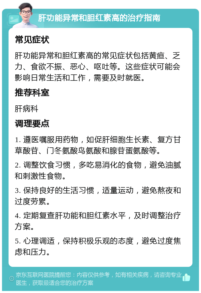 肝功能异常和胆红素高的治疗指南 常见症状 肝功能异常和胆红素高的常见症状包括黄疸、乏力、食欲不振、恶心、呕吐等。这些症状可能会影响日常生活和工作，需要及时就医。 推荐科室 肝病科 调理要点 1. 遵医嘱服用药物，如促肝细胞生长素、复方甘草酸苷、门冬氨酸鸟氨酸和腺苷蛋氨酸等。 2. 调整饮食习惯，多吃易消化的食物，避免油腻和刺激性食物。 3. 保持良好的生活习惯，适量运动，避免熬夜和过度劳累。 4. 定期复查肝功能和胆红素水平，及时调整治疗方案。 5. 心理调适，保持积极乐观的态度，避免过度焦虑和压力。