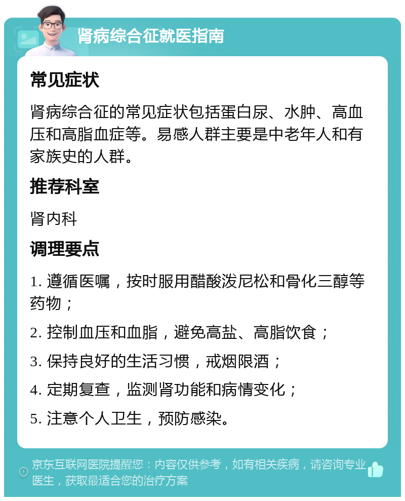 肾病综合征就医指南 常见症状 肾病综合征的常见症状包括蛋白尿、水肿、高血压和高脂血症等。易感人群主要是中老年人和有家族史的人群。 推荐科室 肾内科 调理要点 1. 遵循医嘱，按时服用醋酸泼尼松和骨化三醇等药物； 2. 控制血压和血脂，避免高盐、高脂饮食； 3. 保持良好的生活习惯，戒烟限酒； 4. 定期复查，监测肾功能和病情变化； 5. 注意个人卫生，预防感染。