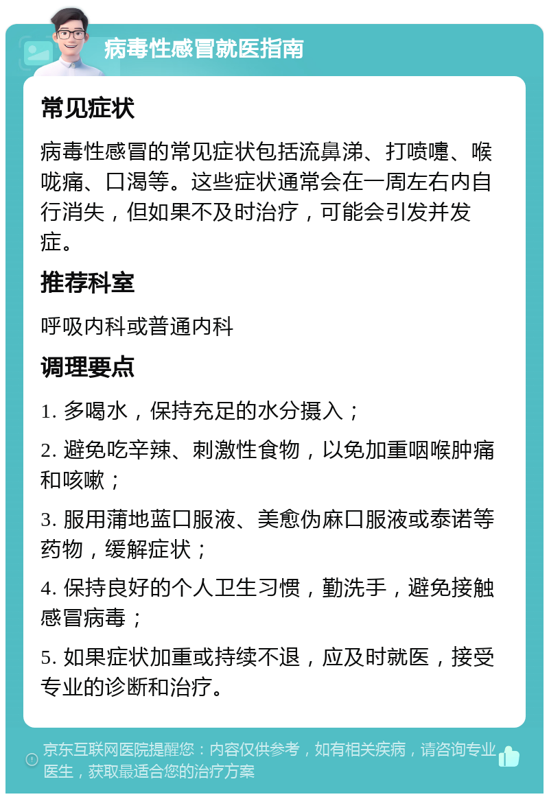 病毒性感冒就医指南 常见症状 病毒性感冒的常见症状包括流鼻涕、打喷嚏、喉咙痛、口渴等。这些症状通常会在一周左右内自行消失，但如果不及时治疗，可能会引发并发症。 推荐科室 呼吸内科或普通内科 调理要点 1. 多喝水，保持充足的水分摄入； 2. 避免吃辛辣、刺激性食物，以免加重咽喉肿痛和咳嗽； 3. 服用蒲地蓝口服液、美愈伪麻口服液或泰诺等药物，缓解症状； 4. 保持良好的个人卫生习惯，勤洗手，避免接触感冒病毒； 5. 如果症状加重或持续不退，应及时就医，接受专业的诊断和治疗。