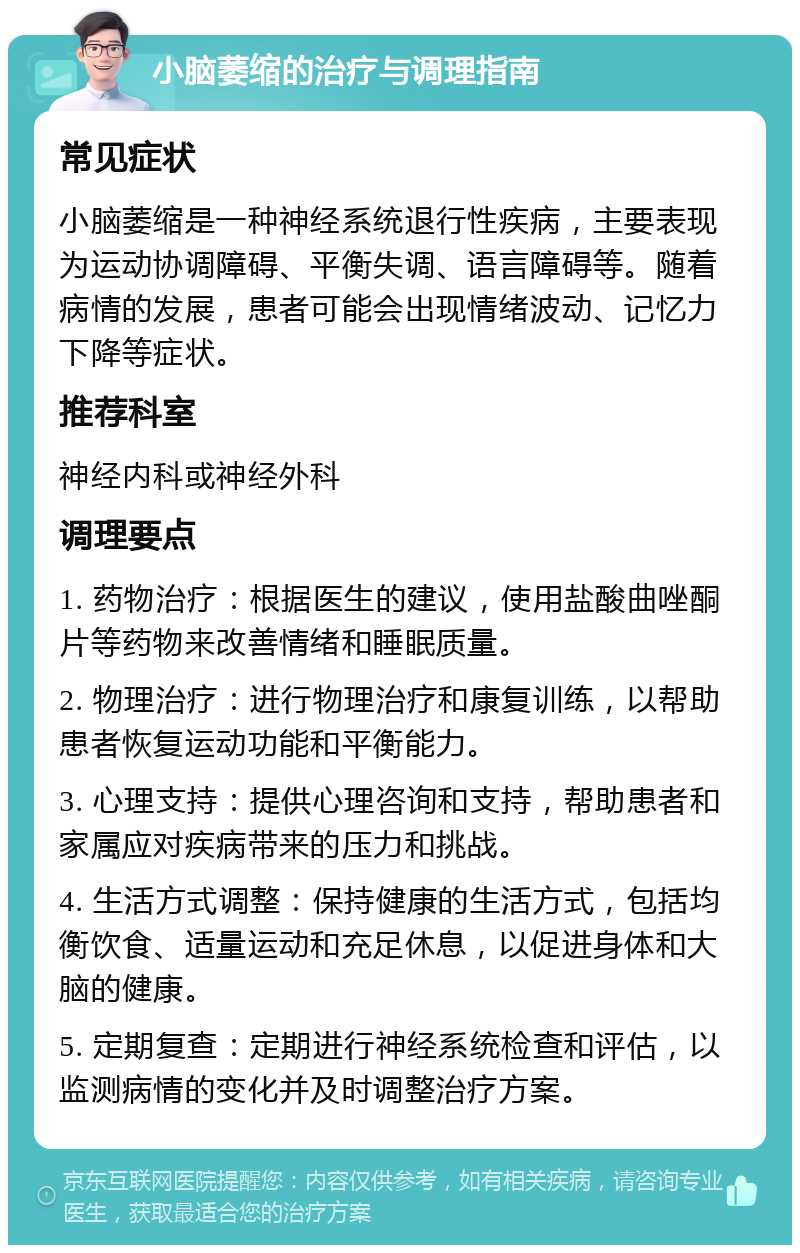 小脑萎缩的治疗与调理指南 常见症状 小脑萎缩是一种神经系统退行性疾病，主要表现为运动协调障碍、平衡失调、语言障碍等。随着病情的发展，患者可能会出现情绪波动、记忆力下降等症状。 推荐科室 神经内科或神经外科 调理要点 1. 药物治疗：根据医生的建议，使用盐酸曲唑酮片等药物来改善情绪和睡眠质量。 2. 物理治疗：进行物理治疗和康复训练，以帮助患者恢复运动功能和平衡能力。 3. 心理支持：提供心理咨询和支持，帮助患者和家属应对疾病带来的压力和挑战。 4. 生活方式调整：保持健康的生活方式，包括均衡饮食、适量运动和充足休息，以促进身体和大脑的健康。 5. 定期复查：定期进行神经系统检查和评估，以监测病情的变化并及时调整治疗方案。