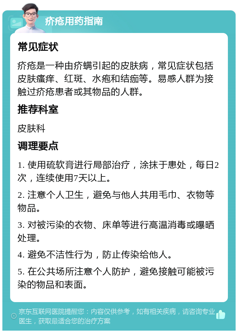 疥疮用药指南 常见症状 疥疮是一种由疥螨引起的皮肤病，常见症状包括皮肤瘙痒、红斑、水疱和结痂等。易感人群为接触过疥疮患者或其物品的人群。 推荐科室 皮肤科 调理要点 1. 使用硫软膏进行局部治疗，涂抹于患处，每日2次，连续使用7天以上。 2. 注意个人卫生，避免与他人共用毛巾、衣物等物品。 3. 对被污染的衣物、床单等进行高温消毒或曝晒处理。 4. 避免不洁性行为，防止传染给他人。 5. 在公共场所注意个人防护，避免接触可能被污染的物品和表面。