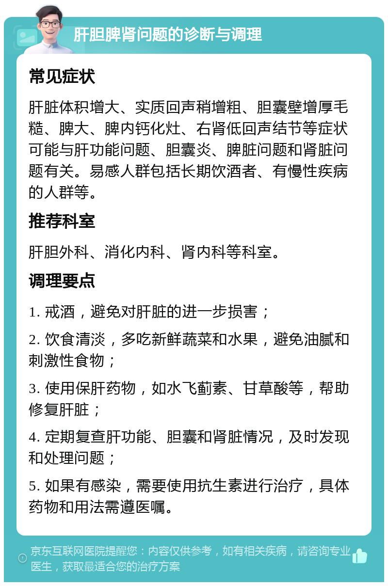 肝胆脾肾问题的诊断与调理 常见症状 肝脏体积增大、实质回声稍增粗、胆囊壁增厚毛糙、脾大、脾内钙化灶、右肾低回声结节等症状可能与肝功能问题、胆囊炎、脾脏问题和肾脏问题有关。易感人群包括长期饮酒者、有慢性疾病的人群等。 推荐科室 肝胆外科、消化内科、肾内科等科室。 调理要点 1. 戒酒，避免对肝脏的进一步损害； 2. 饮食清淡，多吃新鲜蔬菜和水果，避免油腻和刺激性食物； 3. 使用保肝药物，如水飞蓟素、甘草酸等，帮助修复肝脏； 4. 定期复查肝功能、胆囊和肾脏情况，及时发现和处理问题； 5. 如果有感染，需要使用抗生素进行治疗，具体药物和用法需遵医嘱。