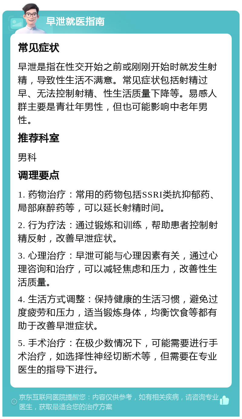 早泄就医指南 常见症状 早泄是指在性交开始之前或刚刚开始时就发生射精，导致性生活不满意。常见症状包括射精过早、无法控制射精、性生活质量下降等。易感人群主要是青壮年男性，但也可能影响中老年男性。 推荐科室 男科 调理要点 1. 药物治疗：常用的药物包括SSRI类抗抑郁药、局部麻醉药等，可以延长射精时间。 2. 行为疗法：通过锻炼和训练，帮助患者控制射精反射，改善早泄症状。 3. 心理治疗：早泄可能与心理因素有关，通过心理咨询和治疗，可以减轻焦虑和压力，改善性生活质量。 4. 生活方式调整：保持健康的生活习惯，避免过度疲劳和压力，适当锻炼身体，均衡饮食等都有助于改善早泄症状。 5. 手术治疗：在极少数情况下，可能需要进行手术治疗，如选择性神经切断术等，但需要在专业医生的指导下进行。