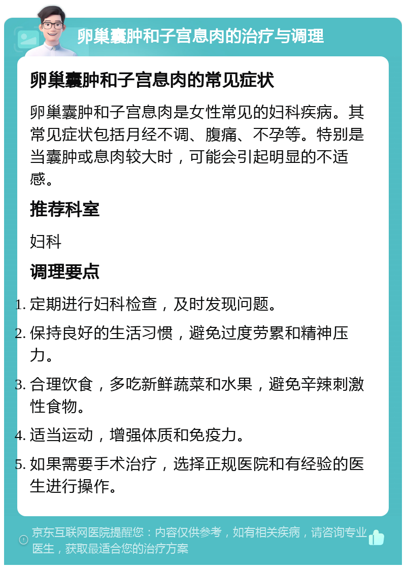 卵巢囊肿和子宫息肉的治疗与调理 卵巢囊肿和子宫息肉的常见症状 卵巢囊肿和子宫息肉是女性常见的妇科疾病。其常见症状包括月经不调、腹痛、不孕等。特别是当囊肿或息肉较大时，可能会引起明显的不适感。 推荐科室 妇科 调理要点 定期进行妇科检查，及时发现问题。 保持良好的生活习惯，避免过度劳累和精神压力。 合理饮食，多吃新鲜蔬菜和水果，避免辛辣刺激性食物。 适当运动，增强体质和免疫力。 如果需要手术治疗，选择正规医院和有经验的医生进行操作。