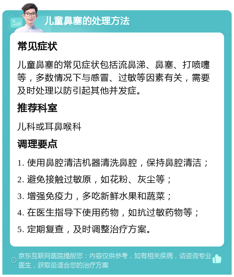 儿童鼻塞的处理方法 常见症状 儿童鼻塞的常见症状包括流鼻涕、鼻塞、打喷嚏等，多数情况下与感冒、过敏等因素有关，需要及时处理以防引起其他并发症。 推荐科室 儿科或耳鼻喉科 调理要点 1. 使用鼻腔清洁机器清洗鼻腔，保持鼻腔清洁； 2. 避免接触过敏原，如花粉、灰尘等； 3. 增强免疫力，多吃新鲜水果和蔬菜； 4. 在医生指导下使用药物，如抗过敏药物等； 5. 定期复查，及时调整治疗方案。