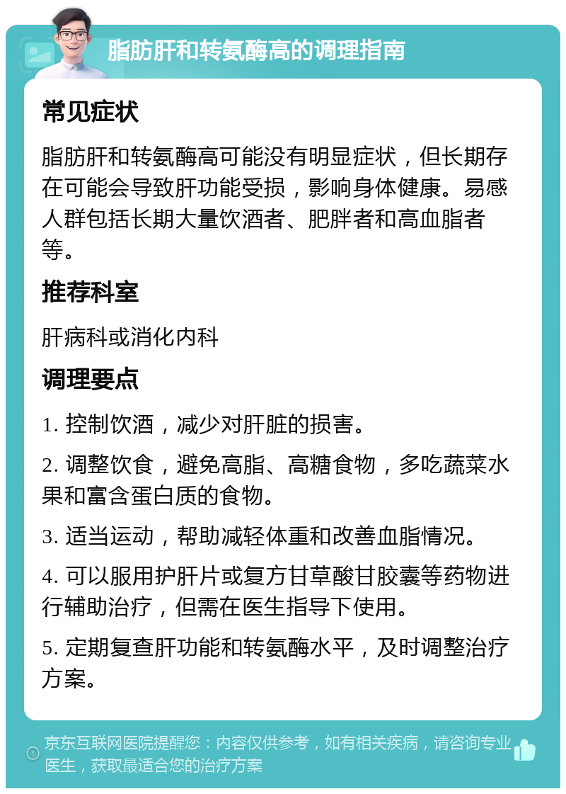 脂肪肝和转氨酶高的调理指南 常见症状 脂肪肝和转氨酶高可能没有明显症状，但长期存在可能会导致肝功能受损，影响身体健康。易感人群包括长期大量饮酒者、肥胖者和高血脂者等。 推荐科室 肝病科或消化内科 调理要点 1. 控制饮酒，减少对肝脏的损害。 2. 调整饮食，避免高脂、高糖食物，多吃蔬菜水果和富含蛋白质的食物。 3. 适当运动，帮助减轻体重和改善血脂情况。 4. 可以服用护肝片或复方甘草酸甘胶囊等药物进行辅助治疗，但需在医生指导下使用。 5. 定期复查肝功能和转氨酶水平，及时调整治疗方案。