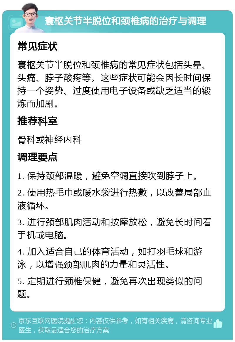 寰枢关节半脱位和颈椎病的治疗与调理 常见症状 寰枢关节半脱位和颈椎病的常见症状包括头晕、头痛、脖子酸疼等。这些症状可能会因长时间保持一个姿势、过度使用电子设备或缺乏适当的锻炼而加剧。 推荐科室 骨科或神经内科 调理要点 1. 保持颈部温暖，避免空调直接吹到脖子上。 2. 使用热毛巾或暖水袋进行热敷，以改善局部血液循环。 3. 进行颈部肌肉活动和按摩放松，避免长时间看手机或电脑。 4. 加入适合自己的体育活动，如打羽毛球和游泳，以增强颈部肌肉的力量和灵活性。 5. 定期进行颈椎保健，避免再次出现类似的问题。