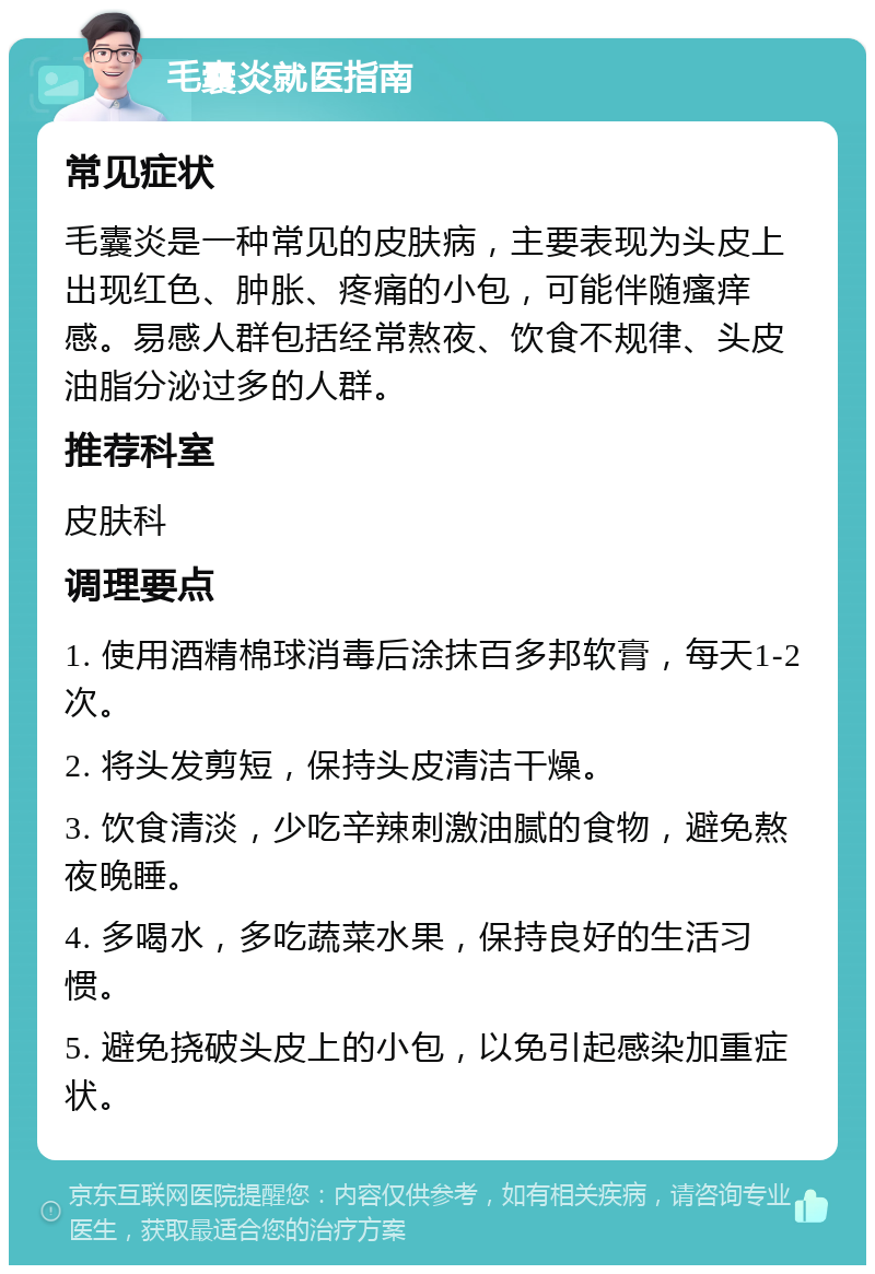 毛囊炎就医指南 常见症状 毛囊炎是一种常见的皮肤病，主要表现为头皮上出现红色、肿胀、疼痛的小包，可能伴随瘙痒感。易感人群包括经常熬夜、饮食不规律、头皮油脂分泌过多的人群。 推荐科室 皮肤科 调理要点 1. 使用酒精棉球消毒后涂抹百多邦软膏，每天1-2次。 2. 将头发剪短，保持头皮清洁干燥。 3. 饮食清淡，少吃辛辣刺激油腻的食物，避免熬夜晚睡。 4. 多喝水，多吃蔬菜水果，保持良好的生活习惯。 5. 避免挠破头皮上的小包，以免引起感染加重症状。