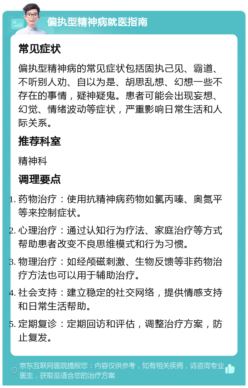 偏执型精神病就医指南 常见症状 偏执型精神病的常见症状包括固执己见、霸道、不听别人劝、自以为是、胡思乱想、幻想一些不存在的事情，疑神疑鬼。患者可能会出现妄想、幻觉、情绪波动等症状，严重影响日常生活和人际关系。 推荐科室 精神科 调理要点 药物治疗：使用抗精神病药物如氯丙嗪、奥氮平等来控制症状。 心理治疗：通过认知行为疗法、家庭治疗等方式帮助患者改变不良思维模式和行为习惯。 物理治疗：如经颅磁刺激、生物反馈等非药物治疗方法也可以用于辅助治疗。 社会支持：建立稳定的社交网络，提供情感支持和日常生活帮助。 定期复诊：定期回访和评估，调整治疗方案，防止复发。