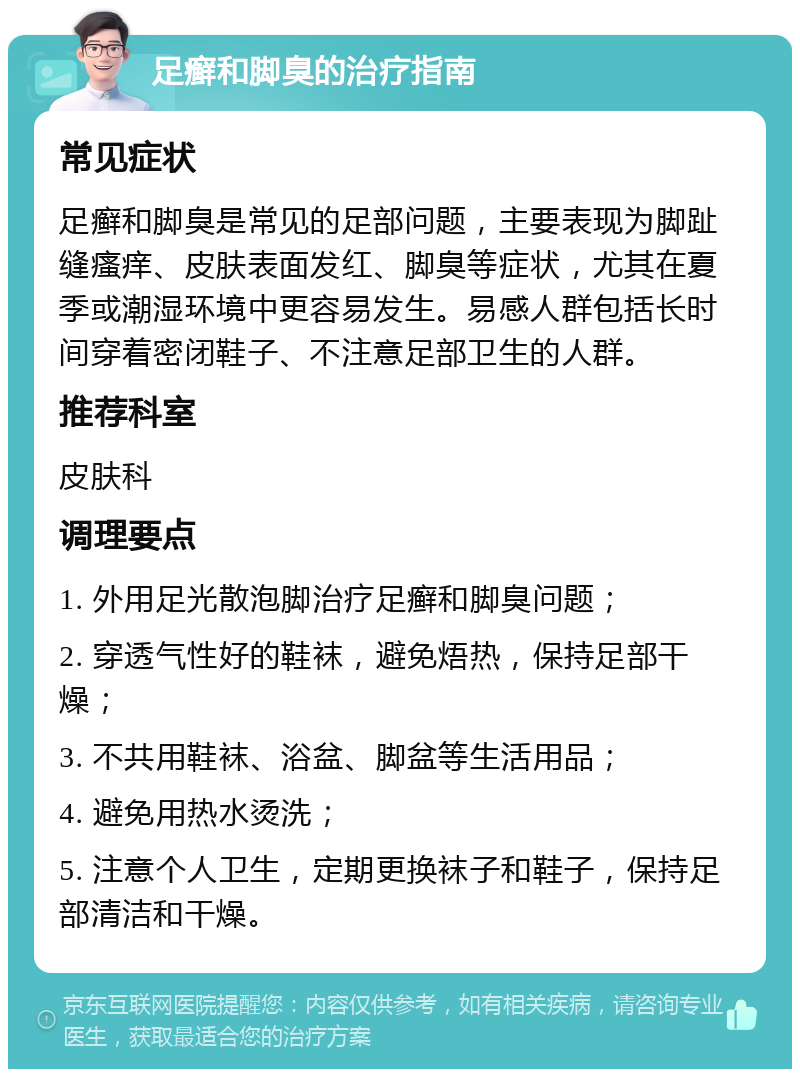 足癣和脚臭的治疗指南 常见症状 足癣和脚臭是常见的足部问题，主要表现为脚趾缝瘙痒、皮肤表面发红、脚臭等症状，尤其在夏季或潮湿环境中更容易发生。易感人群包括长时间穿着密闭鞋子、不注意足部卫生的人群。 推荐科室 皮肤科 调理要点 1. 外用足光散泡脚治疗足癣和脚臭问题； 2. 穿透气性好的鞋袜，避免焐热，保持足部干燥； 3. 不共用鞋袜、浴盆、脚盆等生活用品； 4. 避免用热水烫洗； 5. 注意个人卫生，定期更换袜子和鞋子，保持足部清洁和干燥。