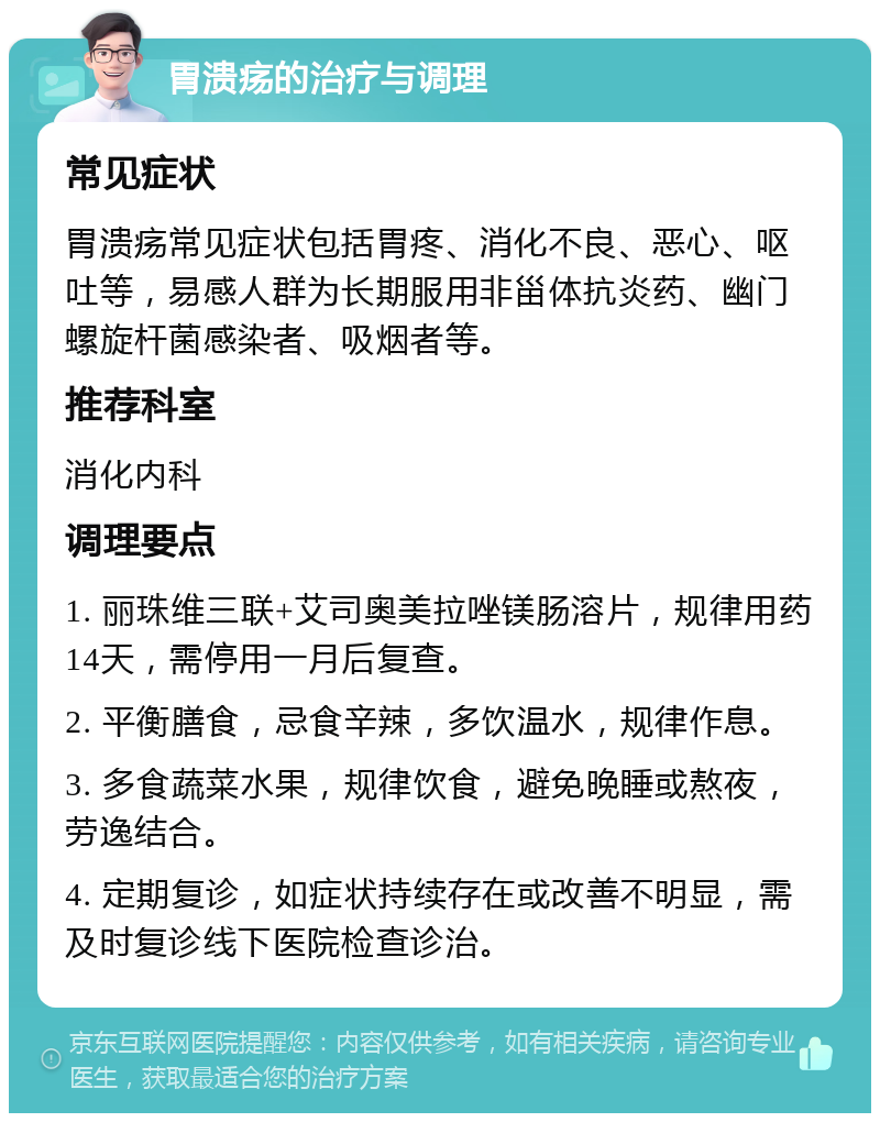 胃溃疡的治疗与调理 常见症状 胃溃疡常见症状包括胃疼、消化不良、恶心、呕吐等，易感人群为长期服用非甾体抗炎药、幽门螺旋杆菌感染者、吸烟者等。 推荐科室 消化内科 调理要点 1. 丽珠维三联+艾司奥美拉唑镁肠溶片，规律用药14天，需停用一月后复查。 2. 平衡膳食，忌食辛辣，多饮温水，规律作息。 3. 多食蔬菜水果，规律饮食，避免晚睡或熬夜，劳逸结合。 4. 定期复诊，如症状持续存在或改善不明显，需及时复诊线下医院检查诊治。