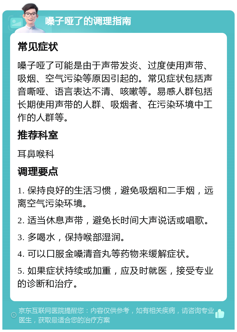 嗓子哑了的调理指南 常见症状 嗓子哑了可能是由于声带发炎、过度使用声带、吸烟、空气污染等原因引起的。常见症状包括声音嘶哑、语言表达不清、咳嗽等。易感人群包括长期使用声带的人群、吸烟者、在污染环境中工作的人群等。 推荐科室 耳鼻喉科 调理要点 1. 保持良好的生活习惯，避免吸烟和二手烟，远离空气污染环境。 2. 适当休息声带，避免长时间大声说话或唱歌。 3. 多喝水，保持喉部湿润。 4. 可以口服金嗓清音丸等药物来缓解症状。 5. 如果症状持续或加重，应及时就医，接受专业的诊断和治疗。