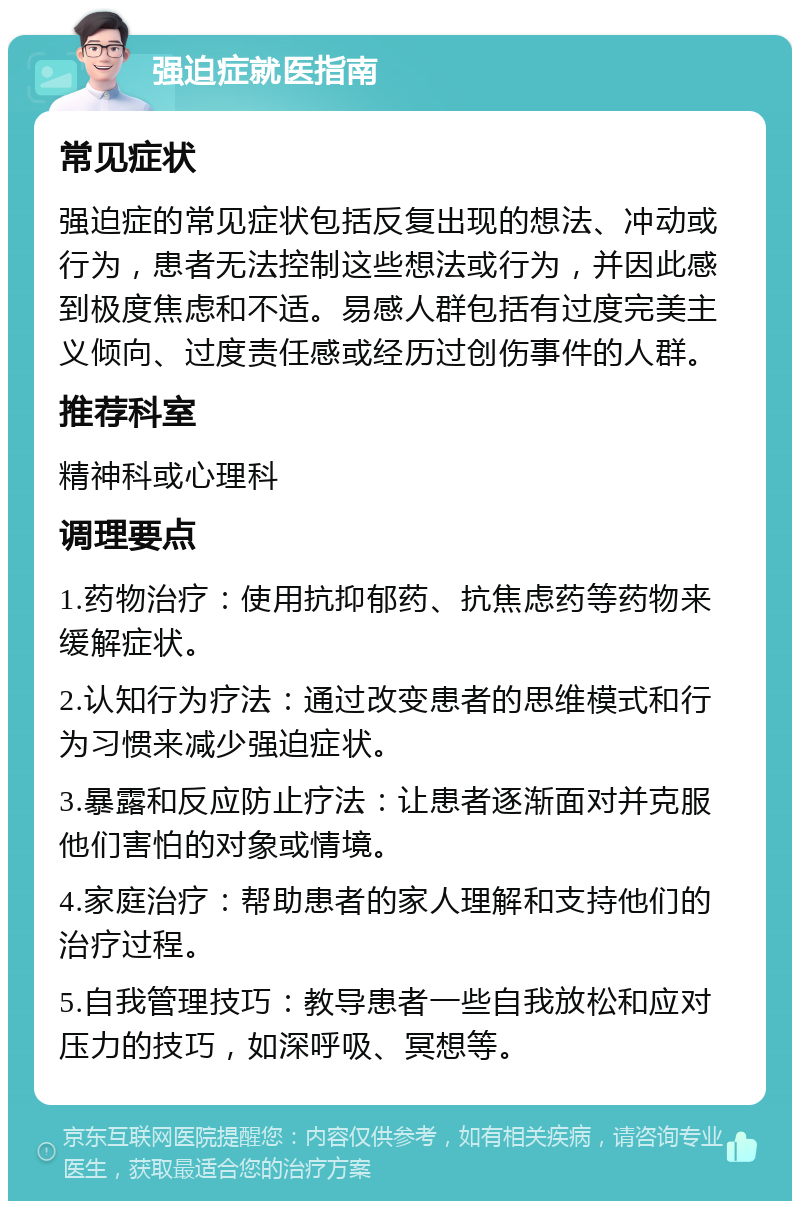 强迫症就医指南 常见症状 强迫症的常见症状包括反复出现的想法、冲动或行为，患者无法控制这些想法或行为，并因此感到极度焦虑和不适。易感人群包括有过度完美主义倾向、过度责任感或经历过创伤事件的人群。 推荐科室 精神科或心理科 调理要点 1.药物治疗：使用抗抑郁药、抗焦虑药等药物来缓解症状。 2.认知行为疗法：通过改变患者的思维模式和行为习惯来减少强迫症状。 3.暴露和反应防止疗法：让患者逐渐面对并克服他们害怕的对象或情境。 4.家庭治疗：帮助患者的家人理解和支持他们的治疗过程。 5.自我管理技巧：教导患者一些自我放松和应对压力的技巧，如深呼吸、冥想等。