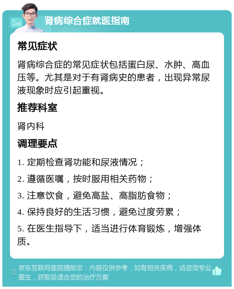 肾病综合症就医指南 常见症状 肾病综合症的常见症状包括蛋白尿、水肿、高血压等。尤其是对于有肾病史的患者，出现异常尿液现象时应引起重视。 推荐科室 肾内科 调理要点 1. 定期检查肾功能和尿液情况； 2. 遵循医嘱，按时服用相关药物； 3. 注意饮食，避免高盐、高脂肪食物； 4. 保持良好的生活习惯，避免过度劳累； 5. 在医生指导下，适当进行体育锻炼，增强体质。